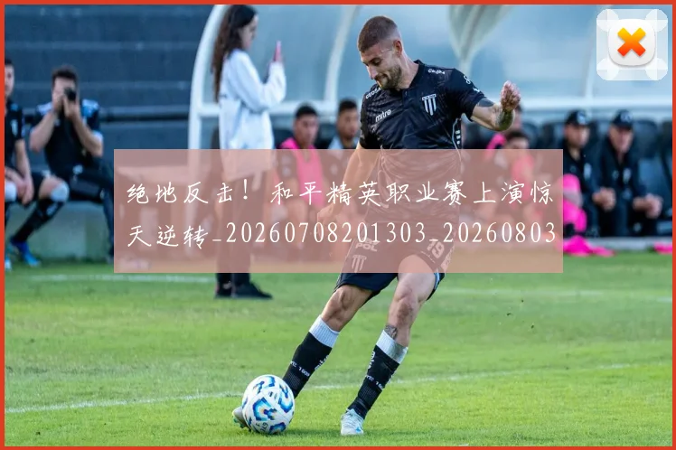 绝地反击！和平精英职业赛上演惊天逆转_20260708201303_20260803142711
