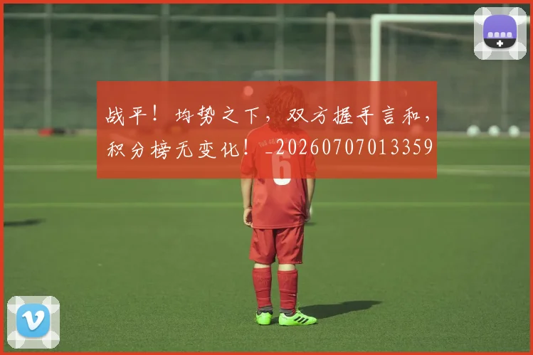 战平！均势之下，双方握手言和，积分榜无变化！_20260707013359