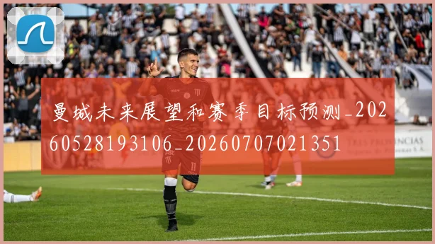 曼城未来展望和赛季目标预测_20260528193106_20260707021351