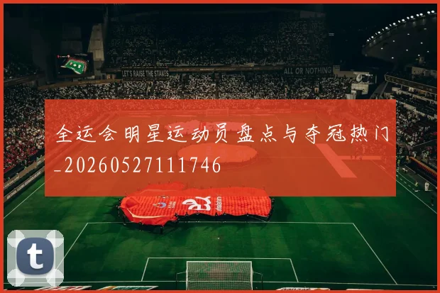 全运会明星运动员盘点与夺冠热门_20260527111746