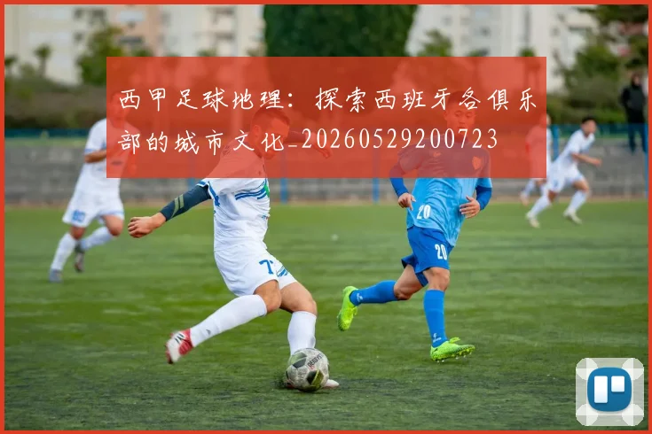 西甲足球地理：探索西班牙各俱乐部的城市文化_20260529200723