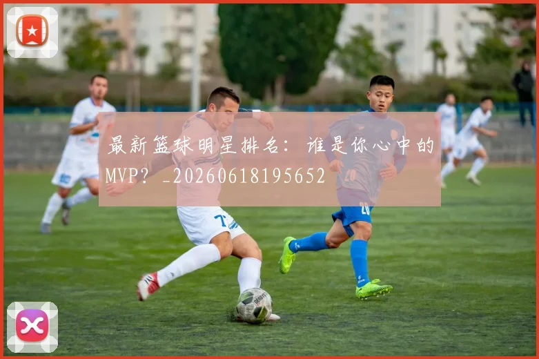 最新篮球明星排名：谁是你心中的MVP？_20260618195652