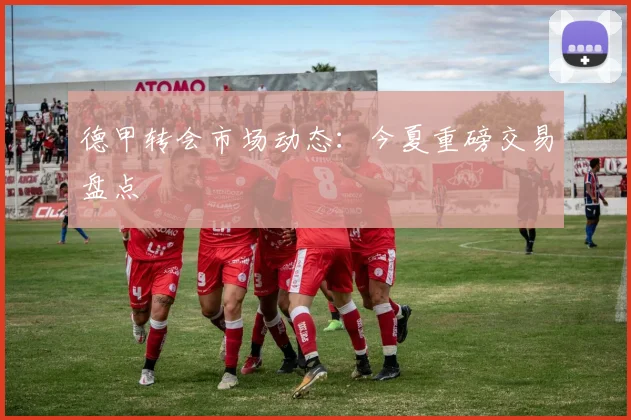 德甲转会市场动态：今夏重磅交易盘点