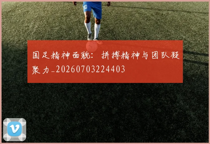 国足精神面貌：拼搏精神与团队凝聚力_20260703224403