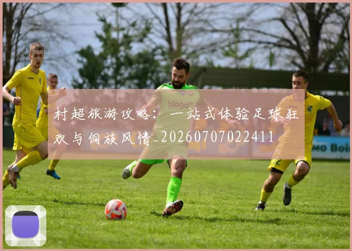 村超旅游攻略:一站式体验足球狂欢与侗族风情_20260707022411