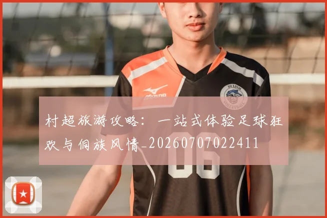 村超旅游攻略：一站式体验足球狂欢与侗族风情_20260707022411