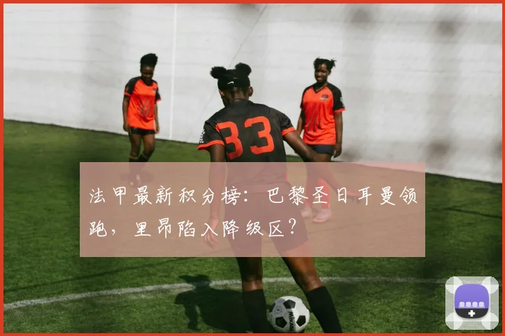 法甲最新积分榜:巴黎圣日耳曼领跑,里昂陷入降级区?