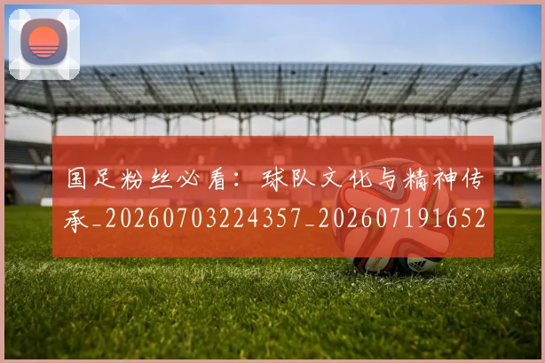 国足粉丝必看:球队文化与精神传承_20260703224357_20260719165239