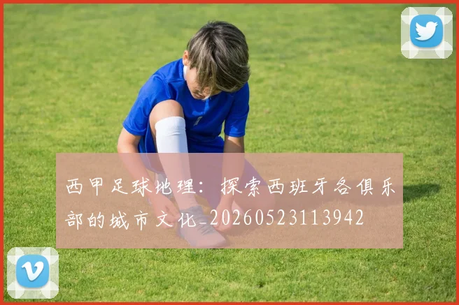 西甲足球地理：探索西班牙各俱乐部的城市文化_20260523113942