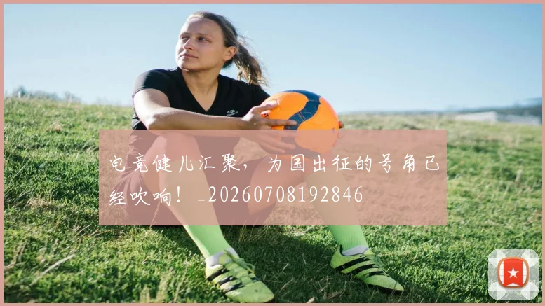电竞健儿汇聚，为国出征的号角已经吹响！_20260708192846