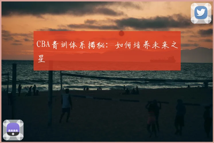 CBA青训体系揭秘:如何培养未来之星