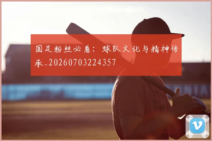国足粉丝必看：球队文化与精神传承_20260703224357