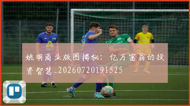姚明商业版图揭秘：亿万富翁的投资智慧_20260720191525