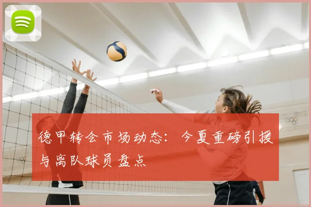 德甲转会市场动态:今夏重磅引援与离队球员盘点