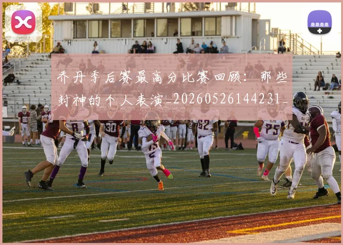 乔丹季后赛最高分比赛回顾：那些封神的个人表演_20260526144231_20260704164251_20260716192031