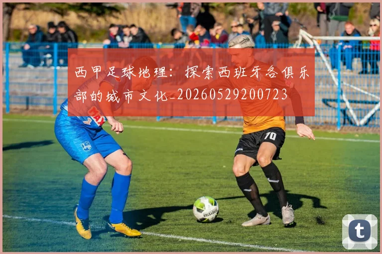 西甲足球地理：探索西班牙各俱乐部的城市文化_20260529200723