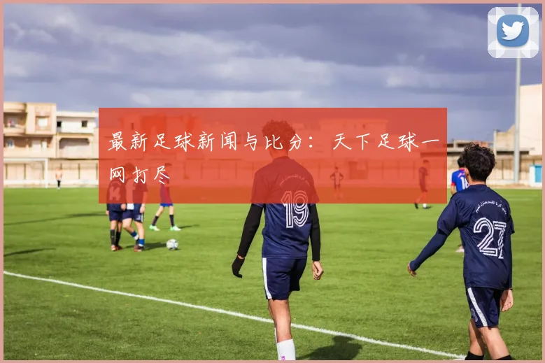 最新足球新闻与比分:天下足球一网打尽