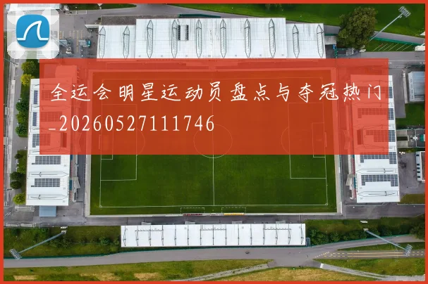 全运会明星运动员盘点与夺冠热门_20260527111746
