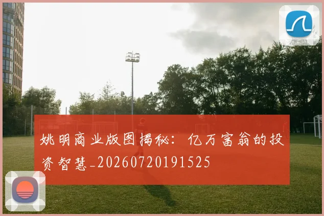 姚明商业版图揭秘：亿万富翁的投资智慧_20260720191525