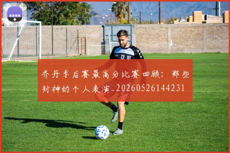 乔丹季后赛最高分比赛回顾:那些封神的个人表演_20260526144231